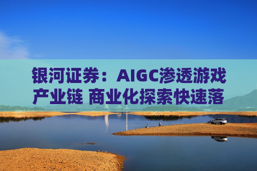 银河证券：AIGC渗透游戏产业链 商业化探索快速落地