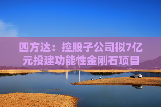 四方达：控股子公司拟7亿元投建功能性金刚石项目