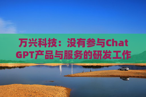 万兴科技：没有参与ChatGPT产品与服务的研发工作