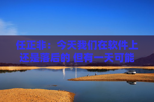 任正非：今天我们在软件上还是落后的 但有一天可能会强大