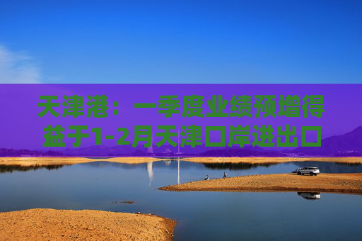 天津港：一季度业绩预增得益于1-2月天津口岸进出口总值增速高