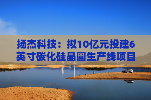 扬杰科技：拟10亿元投建6英寸碳化硅晶圆生产线项目