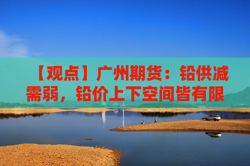 【观点】广州期货：铅供减需弱，铅价上下空间皆有限