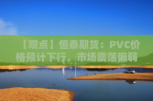 【观点】恒泰期货:PVC价格预计下行,市场震荡偏弱