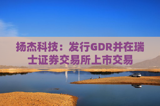 扬杰科技:发行GDR并在瑞士证券交易所上市交易