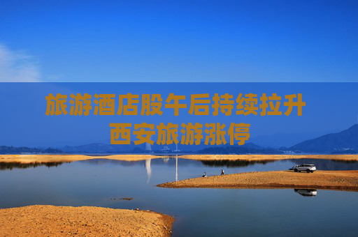 旅游酒店股午后持续拉升 西安旅游涨停