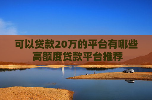 可以贷款20万的平台有哪些 高额度贷款平台推荐