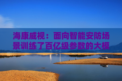 海康威视：面向智能安防场景训练了百亿级参数的大模型