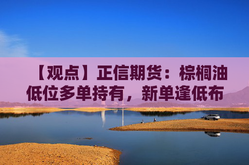 【观点】正信期货：棕榈油低位多单持有，新单逢低布局机会
