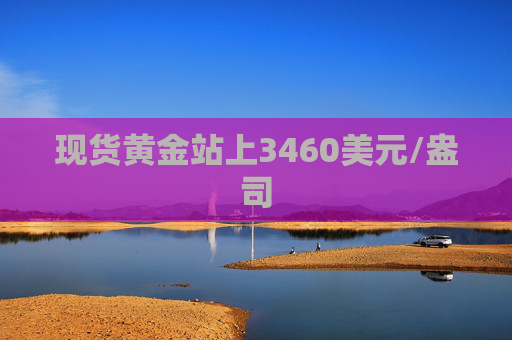 现货黄金站上3460美元/盎司