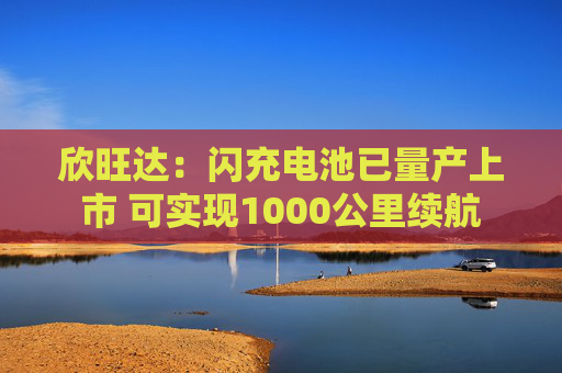 欣旺达：闪充电池已量产上市 可实现1000公里续航