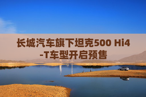长城汽车旗下坦克500 Hi4-T车型开启预售