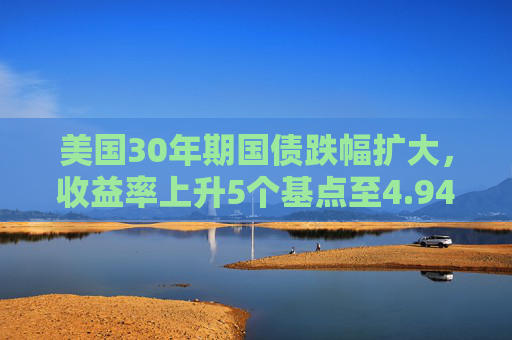 美国30年期国债跌幅扩大，收益率上升5个基点至4.94%