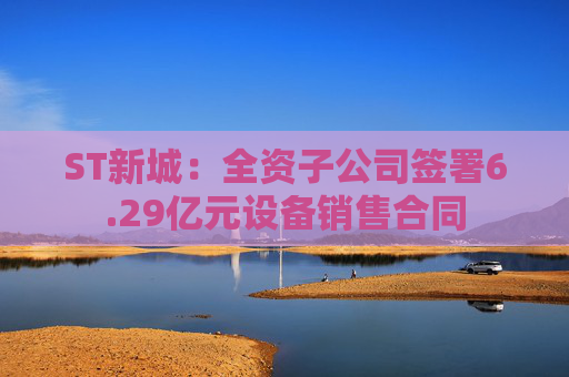 ST新城：全资子公司签署6.29亿元设备销售合同