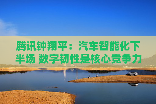 腾讯钟翔平：汽车智能化下半场 数字韧性是核心竞争力