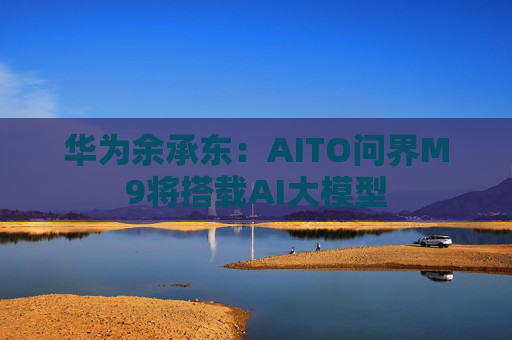 华为余承东：AITO问界M9将搭载AI大模型