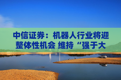 中信证券：机器人行业将迎整体性机会 维持“强于大市”评级