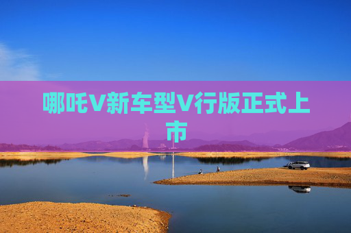 哪吒V新车型V行版正式上市