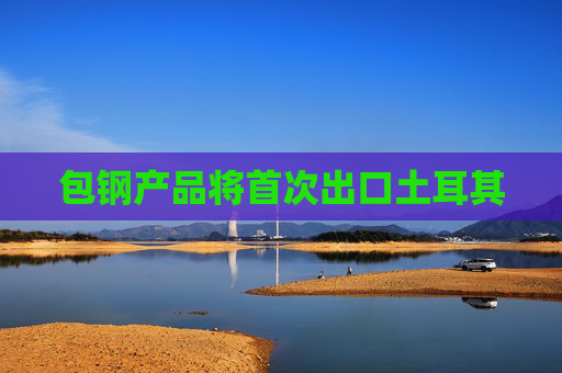 包钢产品将首次出口土耳其