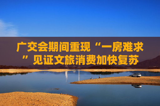 广交会期间重现“一房难求”见证文旅消费加快复苏