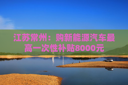 江苏常州:购新能源汽车最高一次性补贴8000元