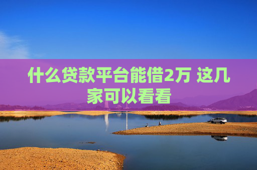什么贷款平台能借2万 这几家可以看看