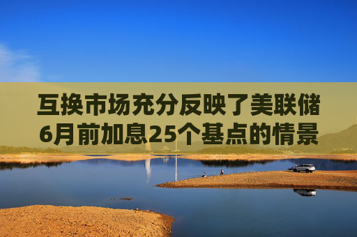 互换市场充分反映了美联储6月前加息25个基点的情景