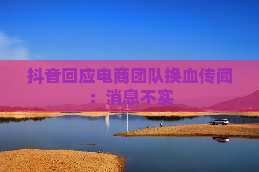 抖音回应电商团队换血传闻：消息不实