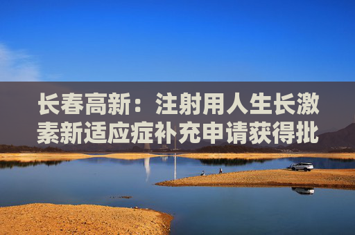 长春高新：注射用人生长激素新适应症补充申请获得批准