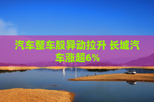 汽车整车股异动拉升 长城汽车涨超6%