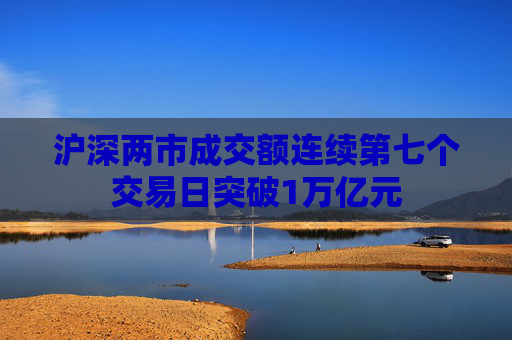 沪深两市成交额连续第七个交易日突破1万亿元