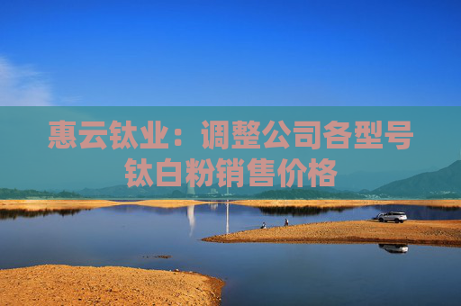 惠云钛业：调整公司各型号钛白粉销售价格