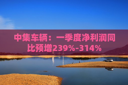 中集车辆：一季度净利润同比预增239%-314%