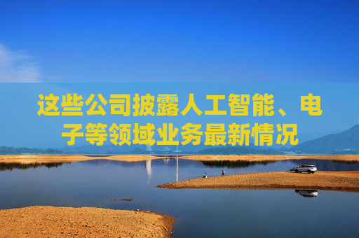 这些公司披露人工智能、电子等领域业务最新情况