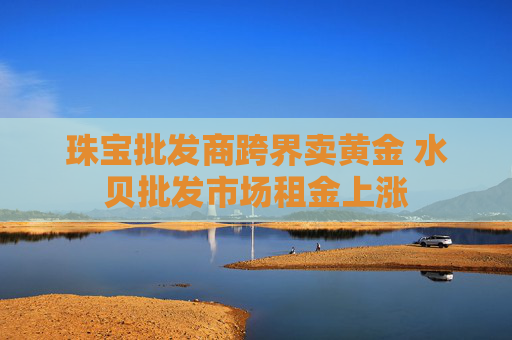 珠宝批发商跨界卖黄金 水贝批发市场租金上涨