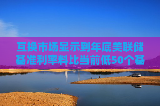 互换市场显示到年底美联储基准利率料比当前低50个基点