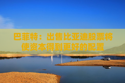 巴菲特：出售比亚迪股票将使资本得到更好的配置