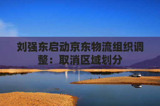 刘强东启动京东物流组织调整：取消区域划分