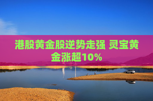 港股黄金股逆势走强 灵宝黄金涨超10%