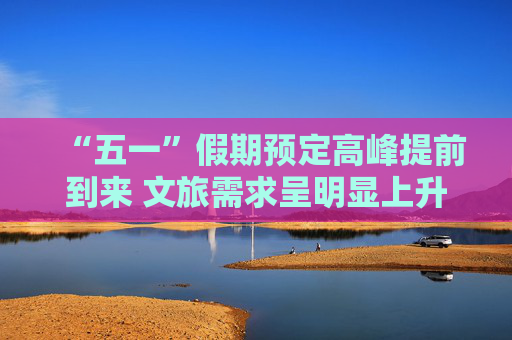 “五一”假期预定高峰提前到来 文旅需求呈明显上升趋势