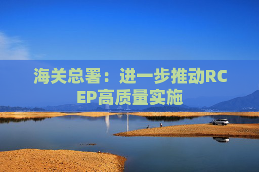 海关总署：进一步推动RCEP高质量实施