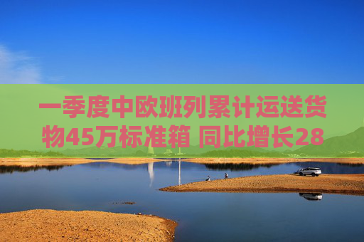 一季度中欧班列累计运送货物45万标准箱 同比增长28%