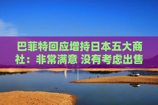 巴菲特回应增持日本五大商社：非常满意 没有考虑出售