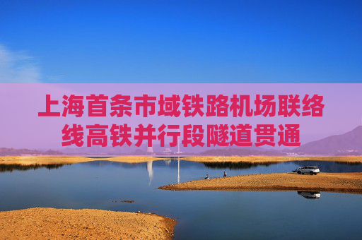 上海首条市域铁路机场联络线高铁并行段隧道贯通