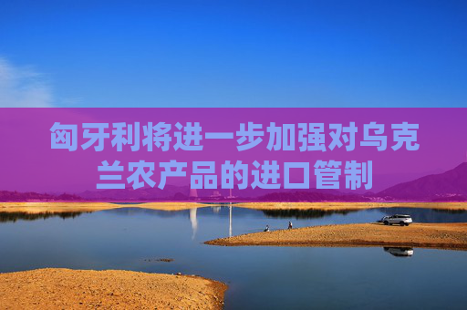 匈牙利将进一步加强对乌克兰农产品的进口管制