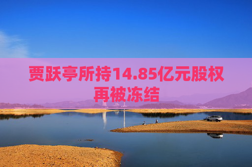 贾跃亭所持14.85亿元股权再被冻结