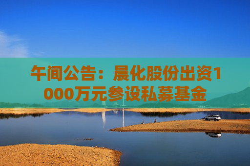 午间公告：晨化股份出资1000万元参设私募基金