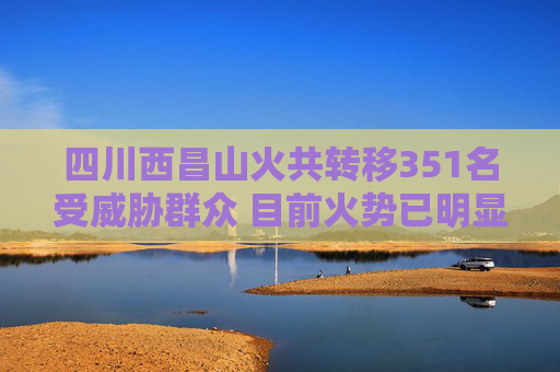 四川西昌山火共转移351名受威胁群众 目前火势已明显受控