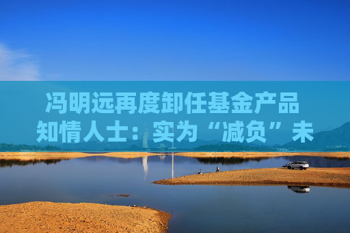 冯明远再度卸任基金产品 知情人士：实为“减负”未来或继续卸任