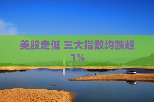 美股走低 三大指数均跌超1%